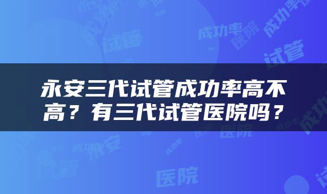 永安三代试管成功率高不高？有三代试管医院吗？