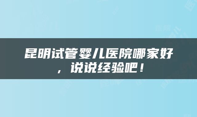 昆明试管婴儿医院哪家好，说说经验吧！