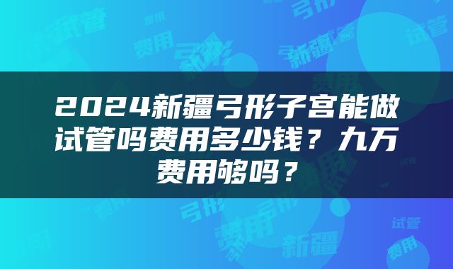 2024新疆弓形子宫能做试管吗费用多少钱？九万费用够吗？