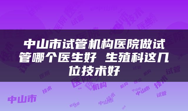 中山市试管机构医院做试管哪个医生好 生殖科这几位技术好
