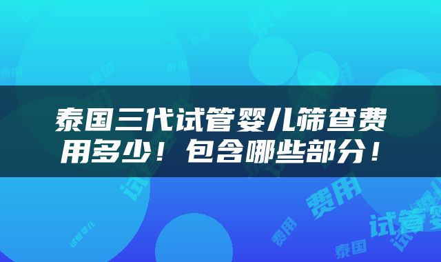 泰国三代试管婴儿筛查费用多少！包含哪些部分！