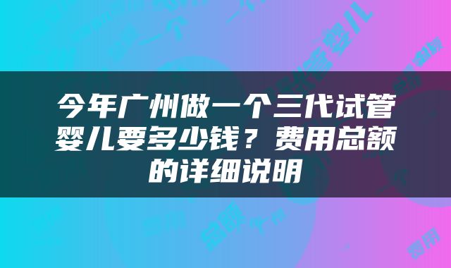 今年广州做一个三代试管婴儿要多少钱？费用总额的详细说明