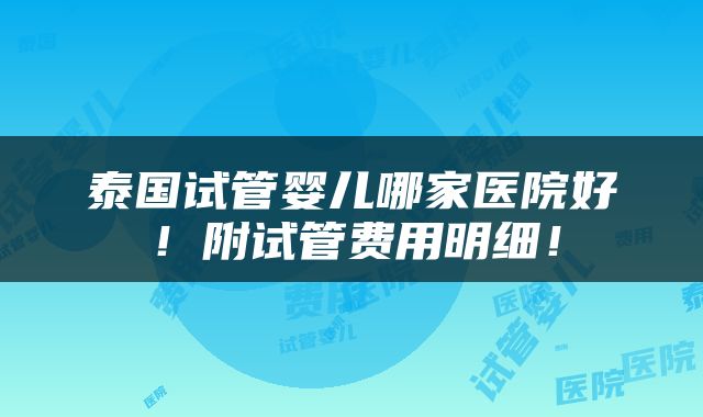 泰国试管婴儿哪家医院好！附试管费用明细！