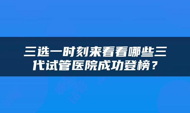 三选一时刻来看看哪些三代试管医院成功登榜？