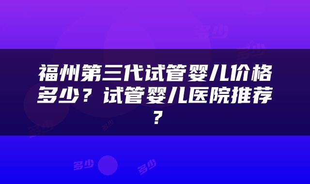 福州第三代试管婴儿价格多少？试管婴儿医院推荐？