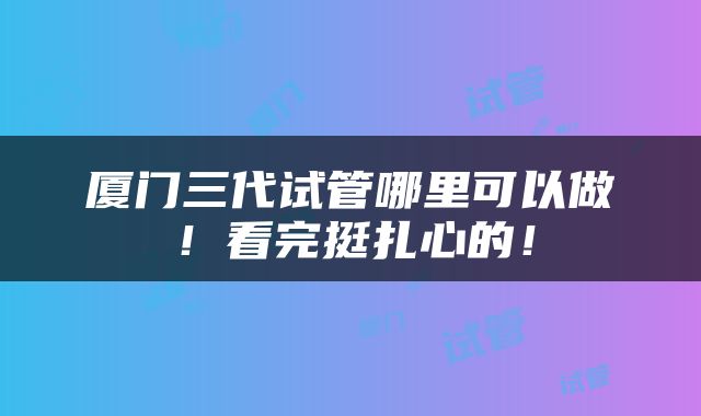 厦门三代试管哪里可以做！看完挺扎心的！