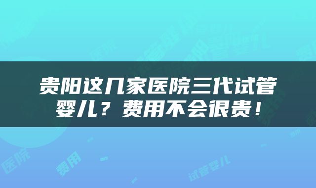 贵阳这几家医院三代试管婴儿？费用不会很贵！