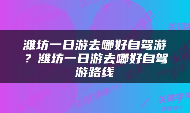 潍坊一日游去哪好自驾游？潍坊一日游去哪好自驾游路线