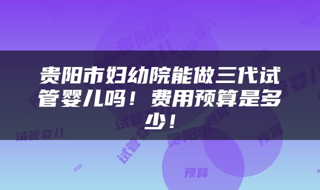 贵阳市妇幼院能做三代试管婴儿吗！费用预算是多少！