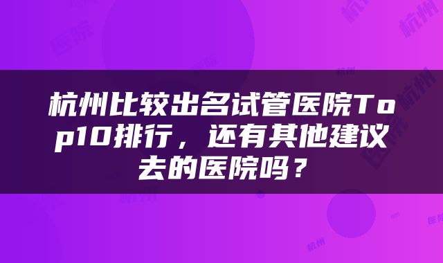 杭州比较出名试管医院Top10排行，还有其他建议去的医院吗？