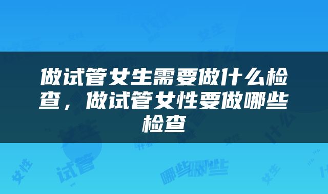 做试管女生需要做什么检查，做试管女性要做哪些检查