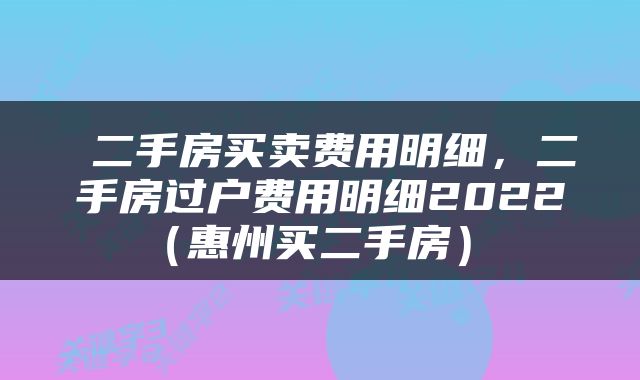  二手房买卖费用明细，二手房过户费用明细2022（惠州买二手房） 