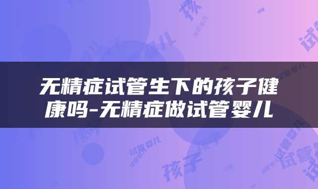 无精症试管生下的孩子健康吗-无精症做试管婴儿