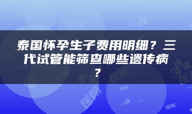 泰国怀孕生子费用明细？三代试管能筛查哪些遗传病？