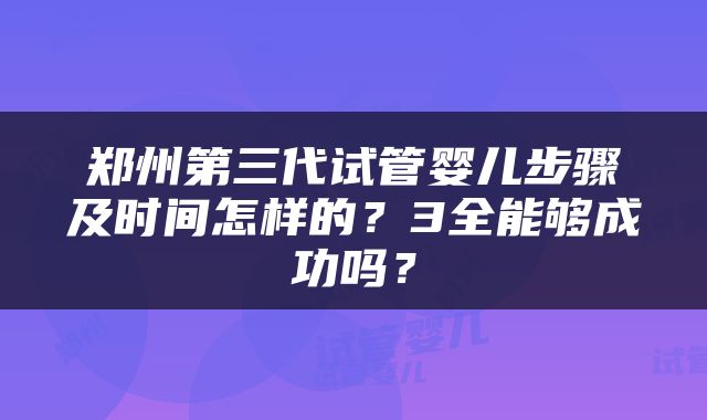 郑州第三代试管婴儿步骤及时间怎样的？3全能够成功吗？