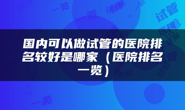 国内可以做试管的医院排名较好是哪家（医院排名一览）