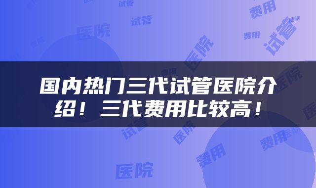 国内热门三代试管医院介绍！三代费用比较高！