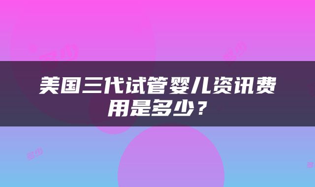 美国三代试管婴儿资讯费用是多少？