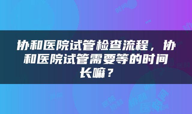 协和医院试管检查流程，协和医院试管需要等的时间长嘛？