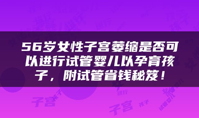 56岁女性子宫萎缩是否可以进行试管婴儿以孕育孩子，附试管省钱秘笈！