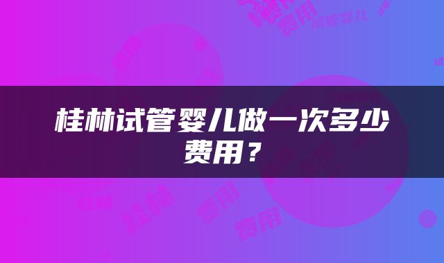 桂林试管婴儿做一次多少费用？
