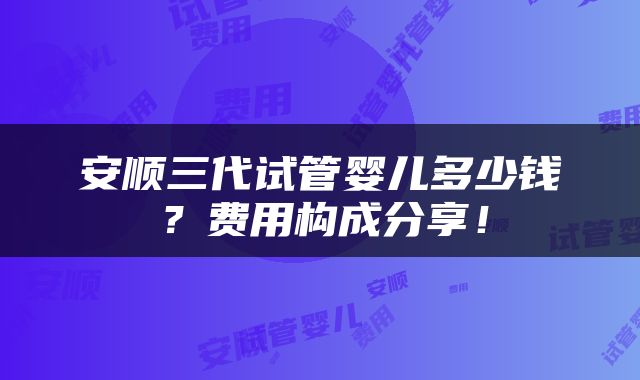 安顺三代试管婴儿多少钱？费用构成分享！