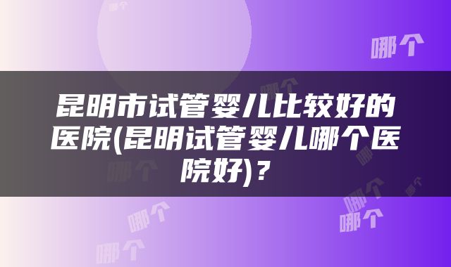昆明市试管婴儿比较好的医院(昆明试管婴儿哪个医院好)？