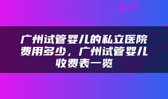 广州试管婴儿的私立医院费用多少，广州试管婴儿收费表一览