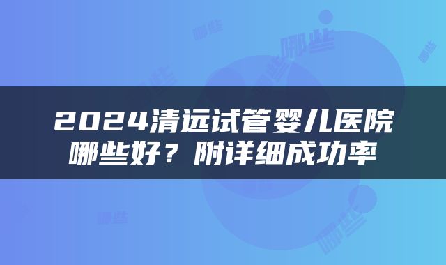 2024清远试管婴儿医院哪些好？附详细成功率