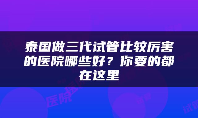 泰国做三代试管比较厉害的医院哪些好？你要的都在这里