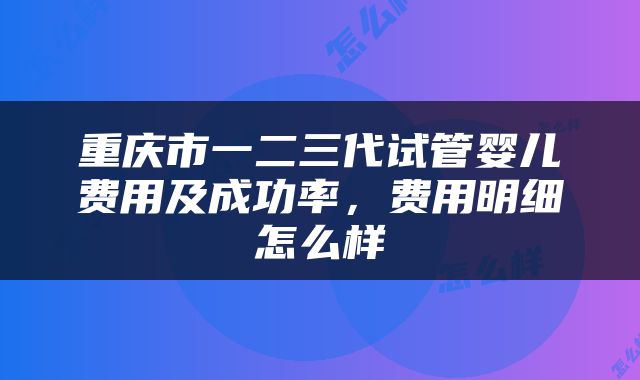 重庆市一二三代试管婴儿费用及成功率，费用明细怎么样