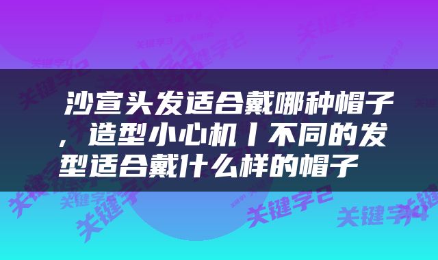  沙宣头发适合戴哪种帽子，造型小心机丨不同的发型适合戴什么样的帽子 