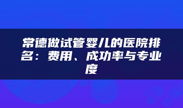 常德做试管婴儿的医院排名：费用、成功率与专业度