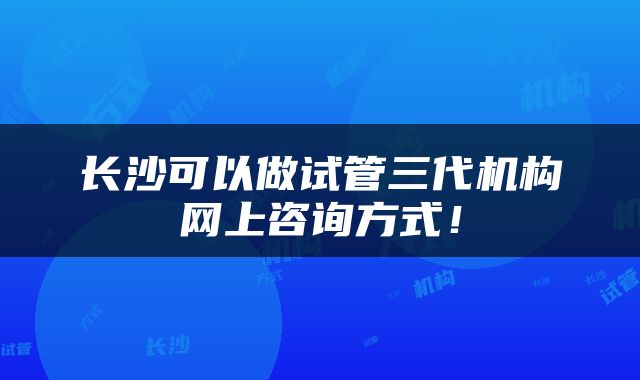 长沙可以做试管三代机构网上咨询方式！