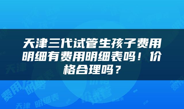 天津三代试管生孩子费用明细有费用明细表吗！价格合理吗？