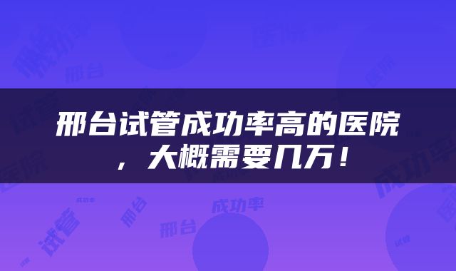 邢台试管成功率高的医院，大概需要几万！
