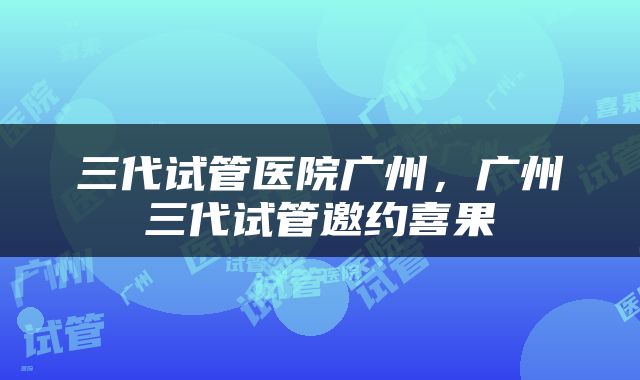 三代试管医院广州，广州三代试管邀约喜果