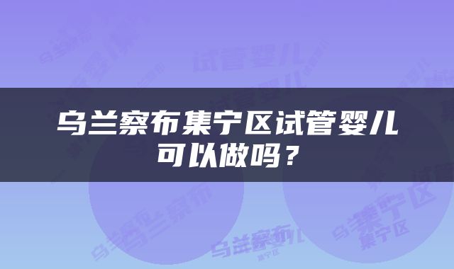 乌兰察布集宁区试管婴儿可以做吗？