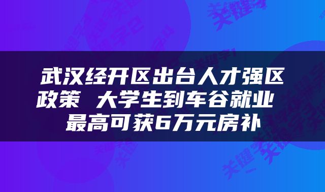 武汉经开区出台人才强区政策 大学生到车谷就业 最高可获6万元房补