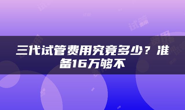 三代试管费用究竟多少？准备16万够不