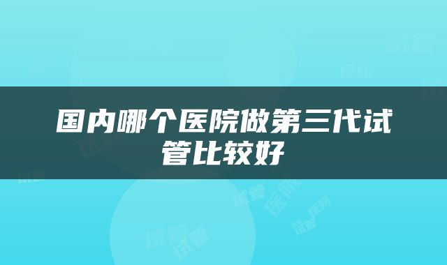 国内哪个医院做第三代试管比较好