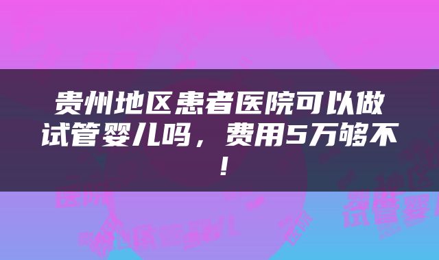 贵州地区患者医院可以做试管婴儿吗，费用5万够不！