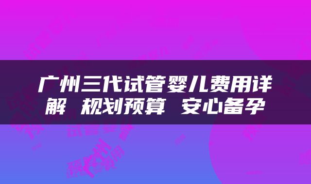 广州三代试管婴儿费用详解 规划预算 安心备孕