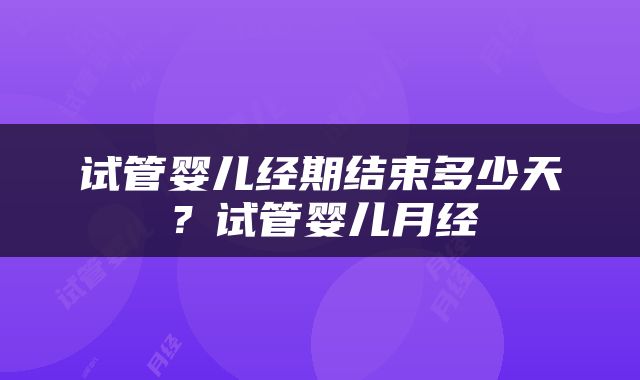 试管婴儿经期结束多少天？试管婴儿月经