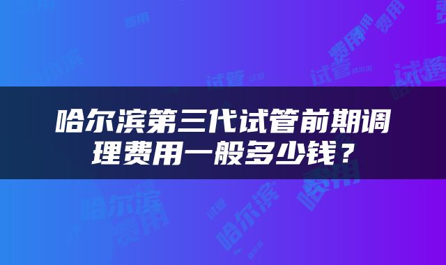 哈尔滨第三代试管前期调理费用一般多少钱？