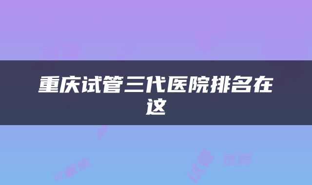 重庆试管三代医院排名在这