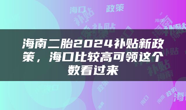 海南二胎2024补贴新政策，海口比较高可领这个数看过来