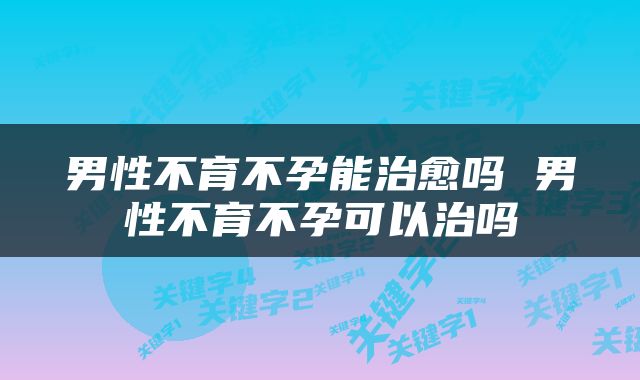 男性不育不孕能治愈吗 男性不育不孕可以治吗