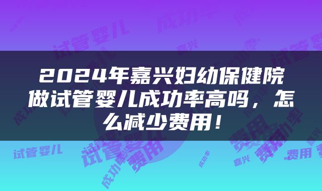 2024年嘉兴妇幼保健院做试管婴儿成功率高吗，怎么减少费用！