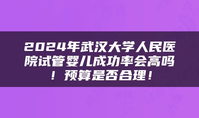 2024年武汉大学人民医院试管婴儿成功率会高吗！预算是否合理！